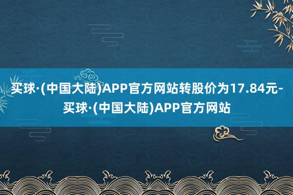 买球·(中国大陆)APP官方网站转股价为17.84元-买球·(中国大陆)APP官方网站