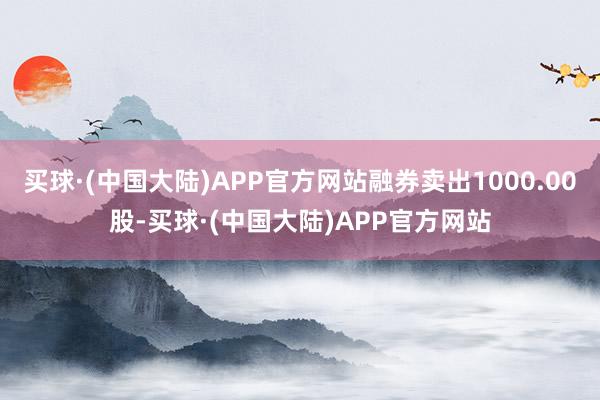 买球·(中国大陆)APP官方网站融券卖出1000.00股-买球·(中国大陆)APP官方网站