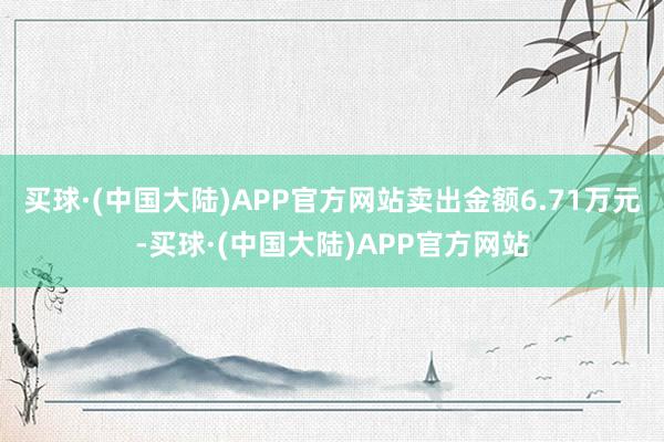 买球·(中国大陆)APP官方网站卖出金额6.71万元-买球·(中国大陆)APP官方网站