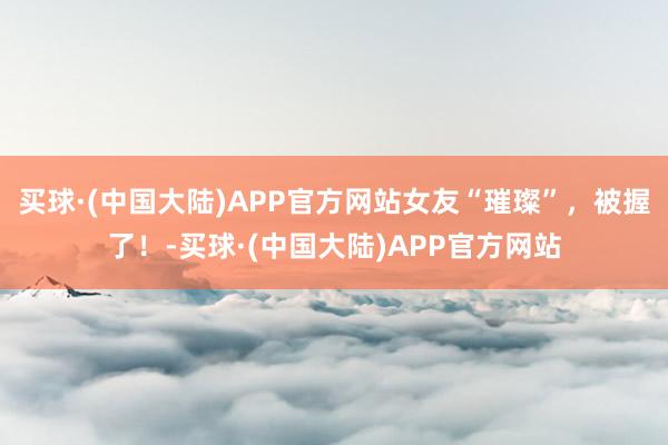 买球·(中国大陆)APP官方网站女友“璀璨”，被握了！-买球·(中国大陆)APP官方网站