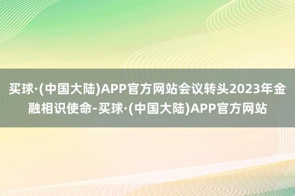 买球·(中国大陆)APP官方网站会议转头2023年金融相识使命-买球·(中国大陆)APP官方网站