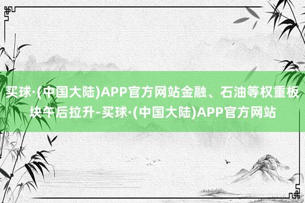 买球·(中国大陆)APP官方网站金融、石油等权重板块午后拉升-买球·(中国大陆)APP官方网站