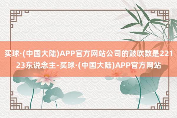 买球·(中国大陆)APP官方网站公司的鼓吹数是22123东说念主-买球·(中国大陆)APP官方网站