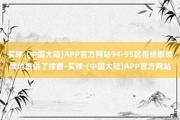 买球·(中国大陆)APP官方网站94-95区拒绝断续续地提供了撑握-买球·(中国大陆)APP官方网站