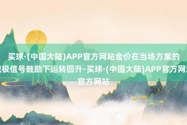 买球·(中国大陆)APP官方网站金价在当场方案的积极信号鼓励下运转回升-买球·(中国大陆)APP官方网站