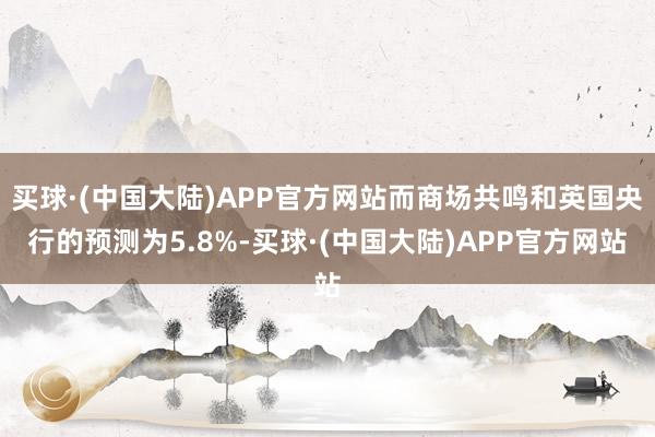 买球·(中国大陆)APP官方网站而商场共鸣和英国央行的预测为5.8%-买球·(中国大陆)APP官方网站