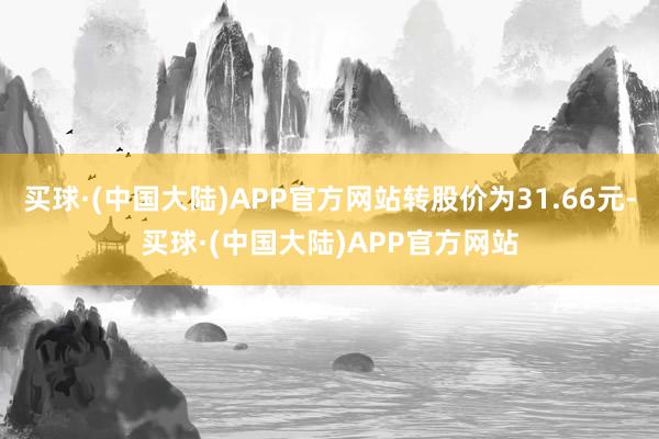 买球·(中国大陆)APP官方网站转股价为31.66元-买球·(中国大陆)APP官方网站