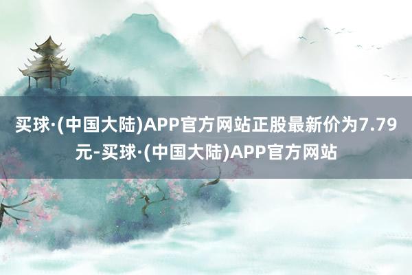 买球·(中国大陆)APP官方网站正股最新价为7.79元-买球·(中国大陆)APP官方网站