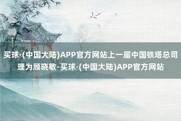 买球·(中国大陆)APP官方网站上一届中国铁塔总司理为顾晓敏-买球·(中国大陆)APP官方网站