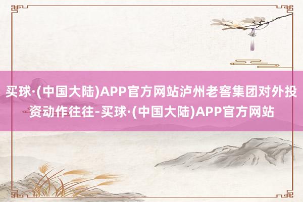 买球·(中国大陆)APP官方网站泸州老窖集团对外投资动作往往-买球·(中国大陆)APP官方网站