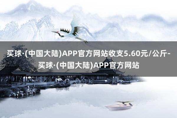 买球·(中国大陆)APP官方网站收支5.60元/公斤-买球·(中国大陆)APP官方网站