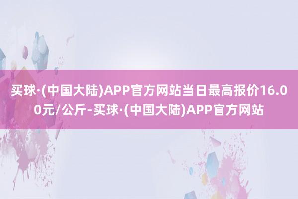 买球·(中国大陆)APP官方网站当日最高报价16.00元/公斤-买球·(中国大陆)APP官方网站