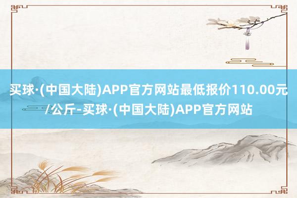 买球·(中国大陆)APP官方网站最低报价110.00元/公斤-买球·(中国大陆)APP官方网站