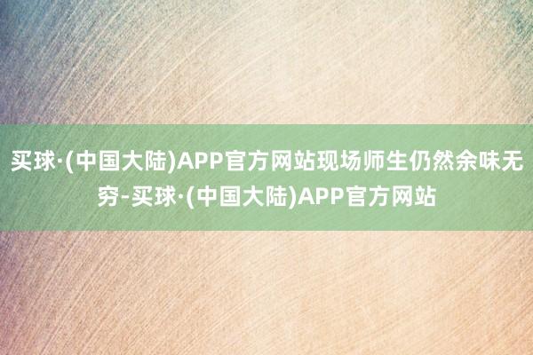 买球·(中国大陆)APP官方网站现场师生仍然余味无穷-买球·(中国大陆)APP官方网站