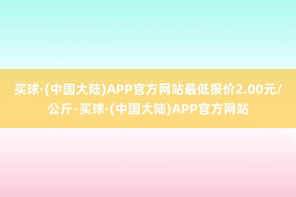 买球·(中国大陆)APP官方网站最低报价2.00元/公斤-买球·(中国大陆)APP官方网站