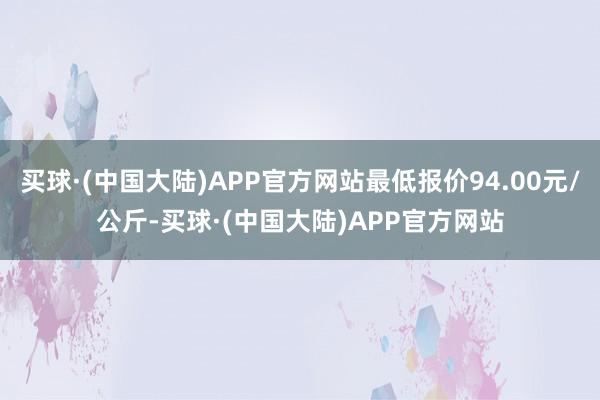 买球·(中国大陆)APP官方网站最低报价94.00元/公斤-买球·(中国大陆)APP官方网站