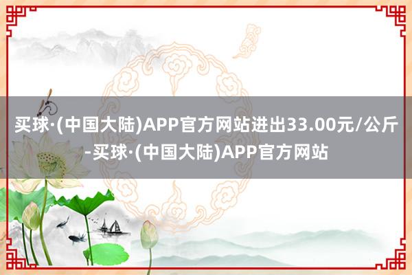 买球·(中国大陆)APP官方网站进出33.00元/公斤-买球·(中国大陆)APP官方网站