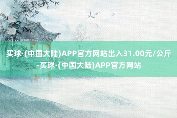 买球·(中国大陆)APP官方网站出入31.00元/公斤-买球·(中国大陆)APP官方网站