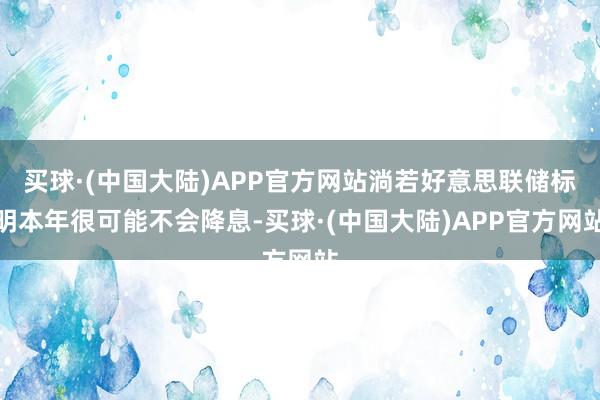 买球·(中国大陆)APP官方网站淌若好意思联储标明本年很可能不会降息-买球·(中国大陆)APP官方网站