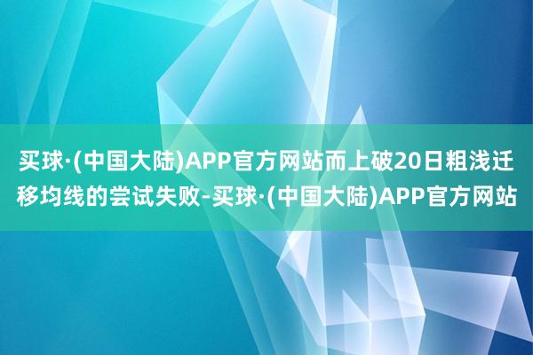 买球·(中国大陆)APP官方网站而上破20日粗浅迁移均线的尝试失败-买球·(中国大陆)APP官方网站