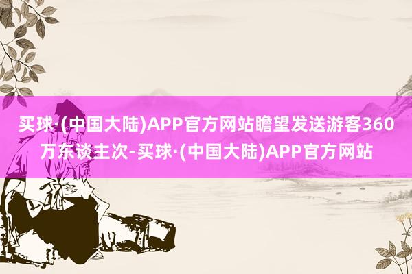 买球·(中国大陆)APP官方网站瞻望发送游客360万东谈主次-买球·(中国大陆)APP官方网站