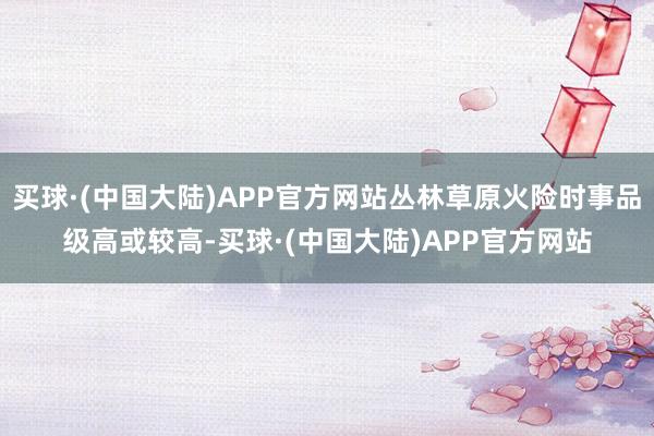 买球·(中国大陆)APP官方网站丛林草原火险时事品级高或较高-买球·(中国大陆)APP官方网站