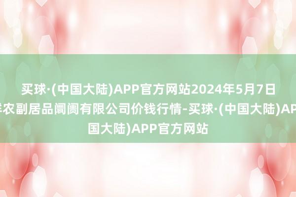 买球·(中国大陆)APP官方网站2024年5月7日吴忠市鑫鲜农副居品阛阓有限公司价钱行情-买球·(中国大陆)APP官方网站