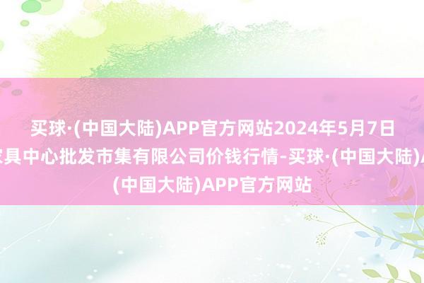 买球·(中国大陆)APP官方网站2024年5月7日南昌深圳农家具中心批发市集有限公司价钱行情-买球·(中国大陆)APP官方网站