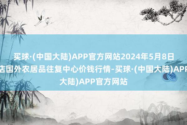 买球·(中国大陆)APP官方网站2024年5月8日首衡高碑店国外农居品往复中心价钱行情-买球·(中国大陆)APP官方网站