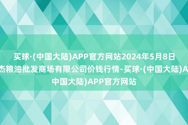 买球·(中国大陆)APP官方网站2024年5月8日青海西宁仁杰粮油批发商场有限公司价钱行情-买球·(中国大陆)APP官方网站