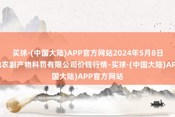 买球·(中国大陆)APP官方网站2024年5月8日青海新发地农副产物科罚有限公司价钱行情-买球·(中国大陆)APP官方网站