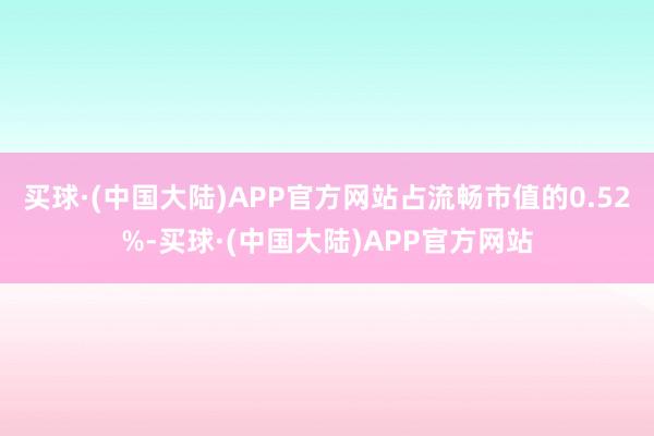 买球·(中国大陆)APP官方网站占流畅市值的0.52%-买球·(中国大陆)APP官方网站