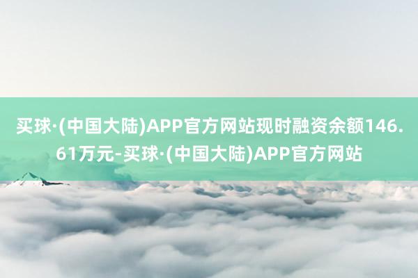 买球·(中国大陆)APP官方网站现时融资余额146.61万元-买球·(中国大陆)APP官方网站