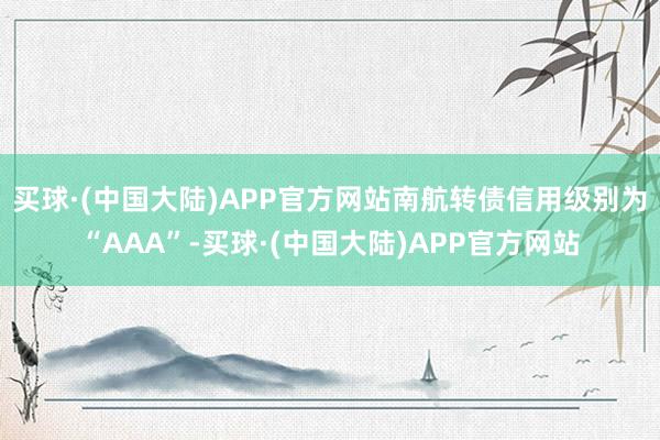 买球·(中国大陆)APP官方网站南航转债信用级别为“AAA”-买球·(中国大陆)APP官方网站