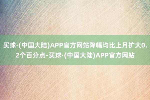 买球·(中国大陆)APP官方网站降幅均比上月扩大0.2个百分点-买球·(中国大陆)APP官方网站