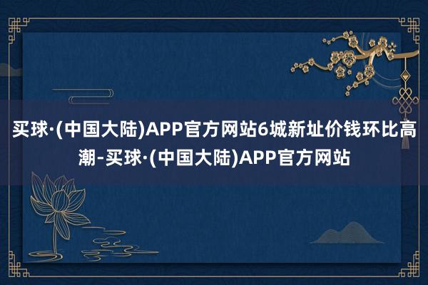 买球·(中国大陆)APP官方网站6城新址价钱环比高潮-买球·(中国大陆)APP官方网站