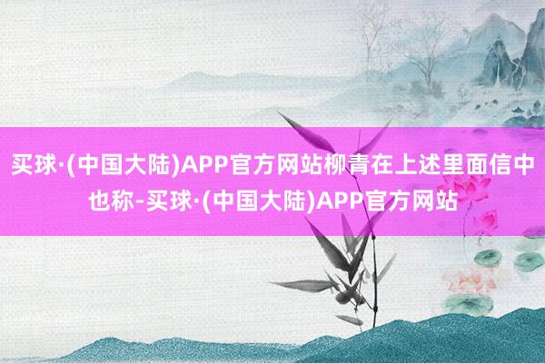 买球·(中国大陆)APP官方网站柳青在上述里面信中也称-买球·(中国大陆)APP官方网站