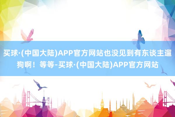 买球·(中国大陆)APP官方网站也没见到有东谈主遛狗啊！等等-买球·(中国大陆)APP官方网站