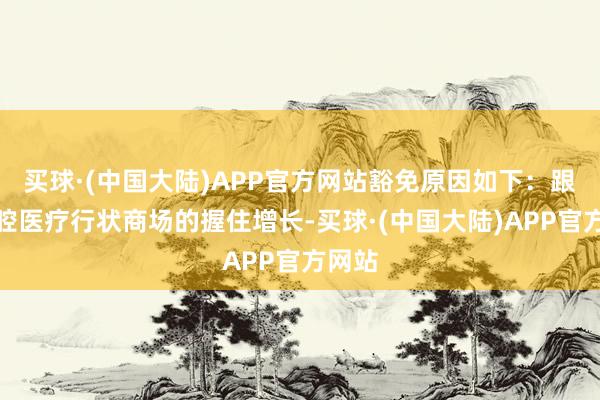 买球·(中国大陆)APP官方网站豁免原因如下：跟着口腔医疗行状商场的握住增长-买球·(中国大陆)APP官方网站