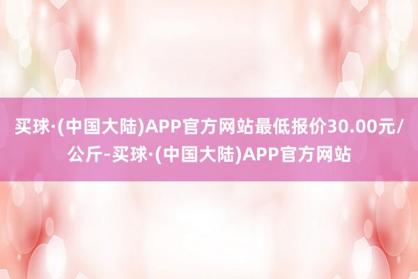 买球·(中国大陆)APP官方网站最低报价30.00元/公斤-买球·(中国大陆)APP官方网站