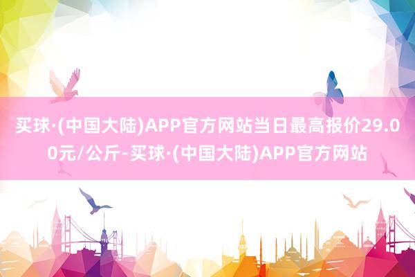 买球·(中国大陆)APP官方网站当日最高报价29.00元/公斤-买球·(中国大陆)APP官方网站