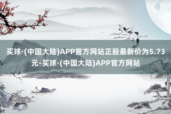 买球·(中国大陆)APP官方网站正股最新价为5.73元-买球·(中国大陆)APP官方网站