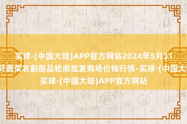 买球·(中国大陆)APP官方网站2024年5月31日辽宁阜新市瑞轩蔬菜农副居品轮廓批发商场价钱行情-买球·(中国大陆)APP官方网站