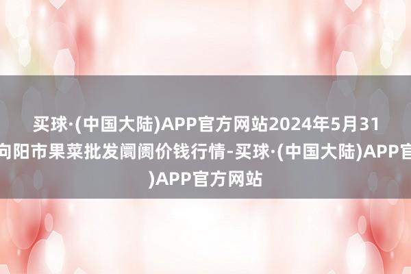 买球·(中国大陆)APP官方网站2024年5月31日辽宁向阳市果菜批发阛阓价钱行情-买球·(中国大陆)APP官方网站