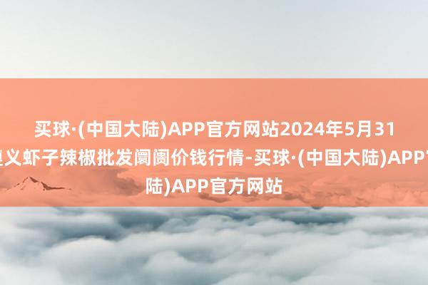 买球·(中国大陆)APP官方网站2024年5月31日贵州遵义虾子辣椒批发阛阓价钱行情-买球·(中国大陆)APP官方网站