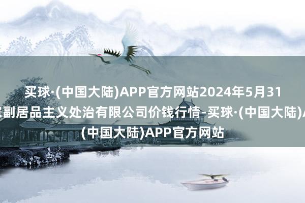 买球·(中国大陆)APP官方网站2024年5月31日西藏领峰农副居品主义处治有限公司价钱行情-买球·(中国大陆)APP官方网站