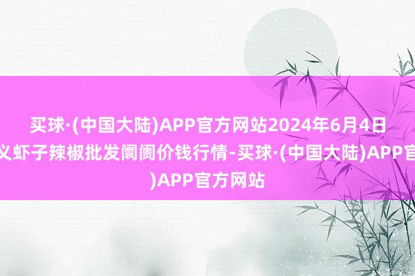 买球·(中国大陆)APP官方网站2024年6月4日贵州遵义虾子辣椒批发阛阓价钱行情-买球·(中国大陆)APP官方网站