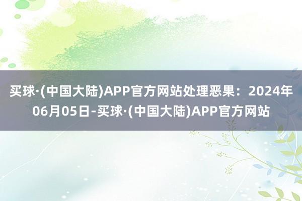 买球·(中国大陆)APP官方网站处理恶果：2024年06月05日-买球·(中国大陆)APP官方网站