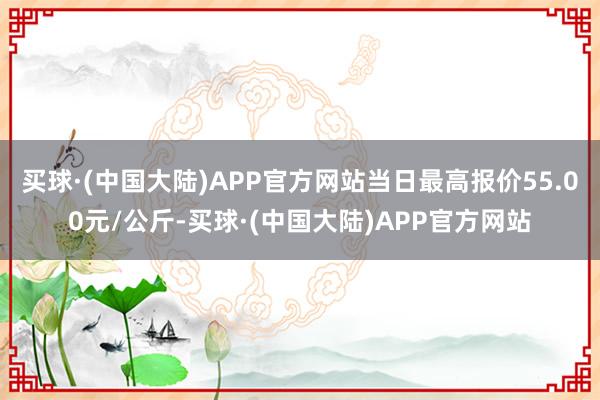 买球·(中国大陆)APP官方网站当日最高报价55.00元/公斤-买球·(中国大陆)APP官方网站