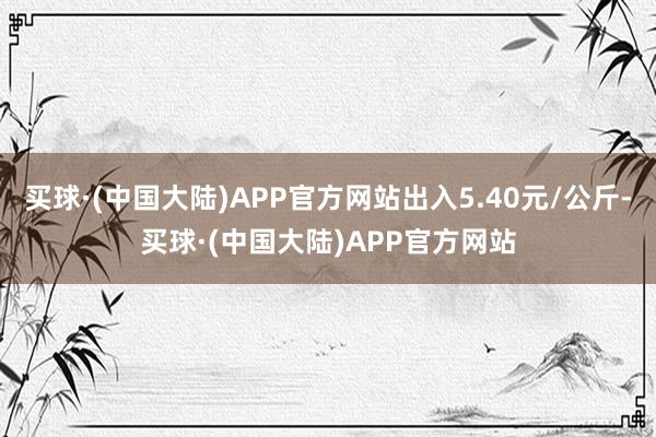 买球·(中国大陆)APP官方网站出入5.40元/公斤-买球·(中国大陆)APP官方网站